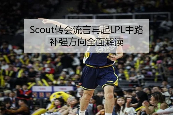 Scout转会流言再起LPL中路补强方向全面解读